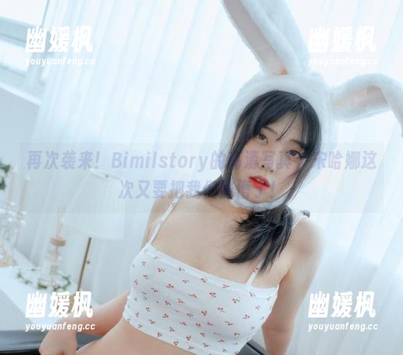 再次袭来！Bimilstory的高清写真，宋哈娜这次又要把我们整懵了！